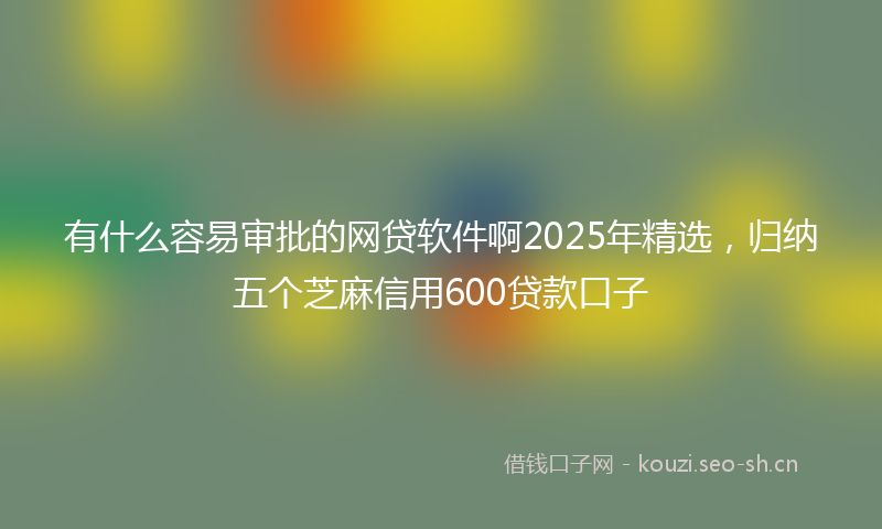 有什么容易审批的网贷软件啊2025年精选，归纳五个芝麻信用600贷款口子