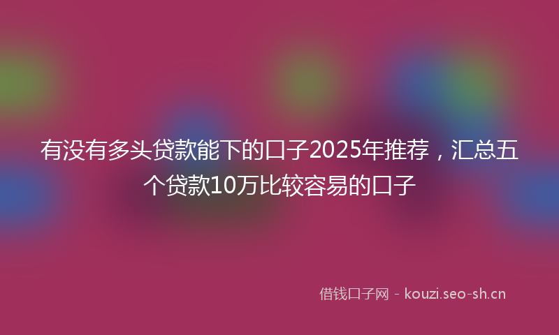 有没有多头贷款能下的口子2025年推荐，汇总五个贷款10万比较容易的口子