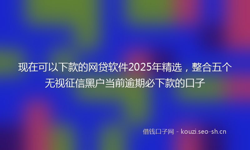 现在可以下款的网贷软件2025年精选，整合五个无视征信黑户当前逾期必下款的口子