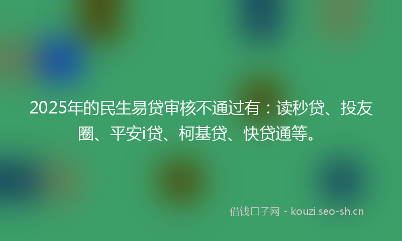 2025年的民生易贷审核不通过有：读秒贷、投友圈、平安i贷、柯基贷、快贷通等。