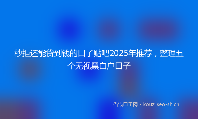 秒拒还能贷到钱的口子贴吧2025年推荐，整理五个无视黑白户口子