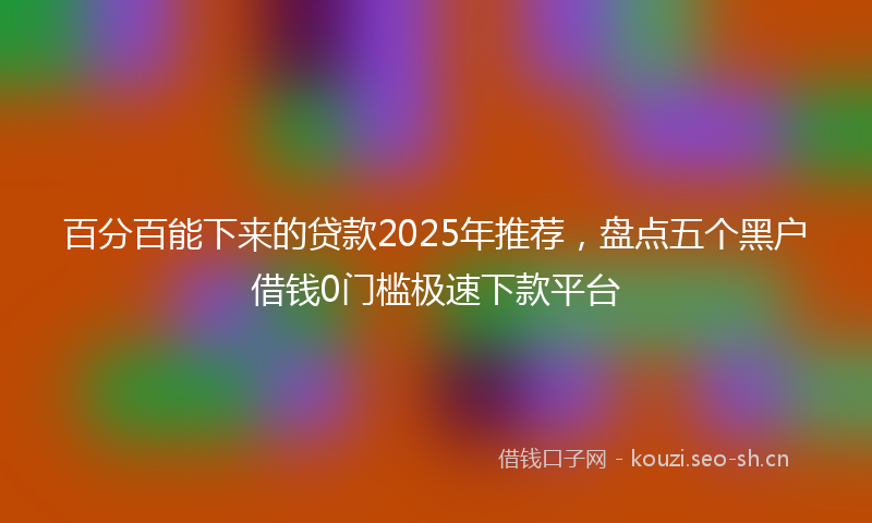 百分百能下来的贷款2025年推荐，盘点五个黑户借钱0门槛极速下款平台