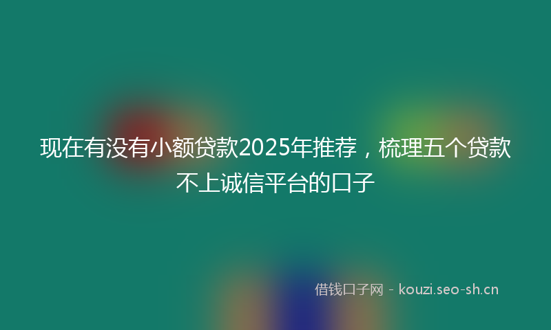 现在有没有小额贷款2025年推荐，梳理五个贷款不上诚信平台的口子