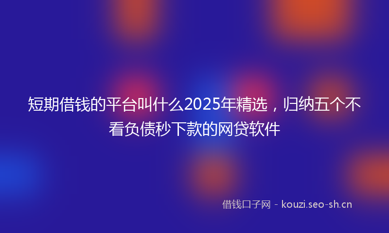 短期借钱的平台叫什么2025年精选，归纳五个不看负债秒下款的网贷软件