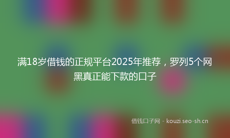 满18岁借钱的正规平台2025年推荐，罗列5个网黑真正能下款的口子