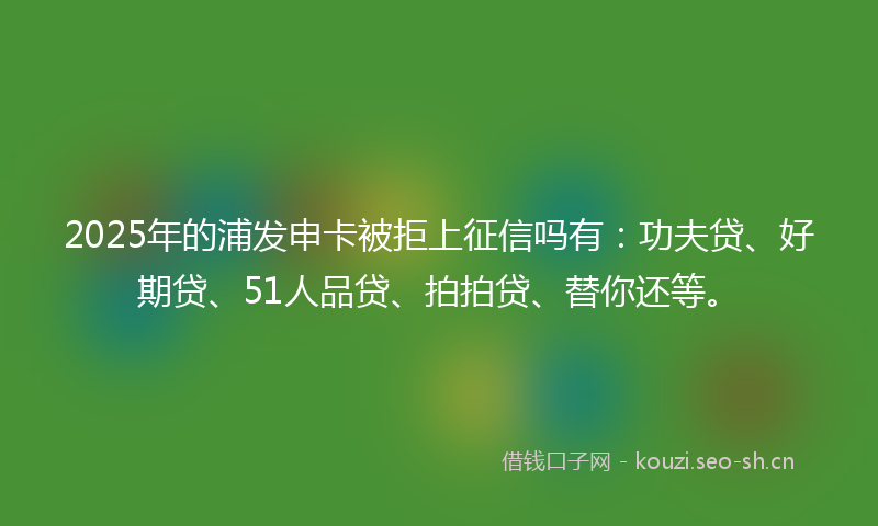 2025年的浦发申卡被拒上征信吗有：功夫贷、好期贷、51人品贷、拍拍贷、替你还等。