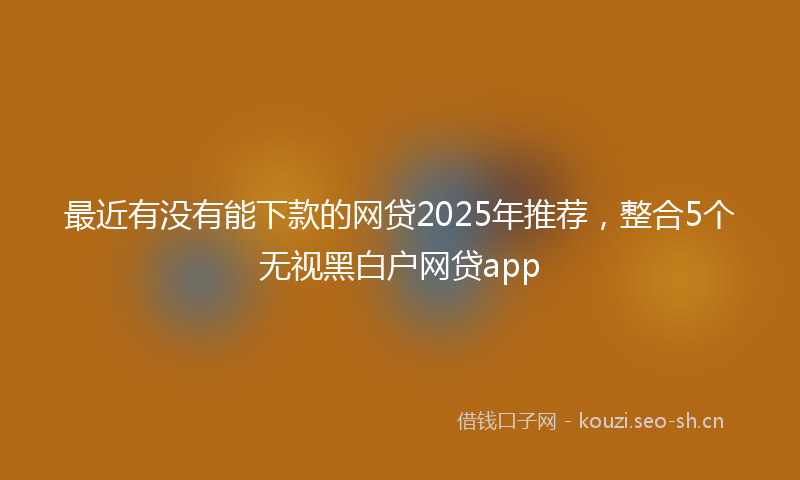 最近有没有能下款的网贷2025年推荐，整合5个无视黑白户网贷app