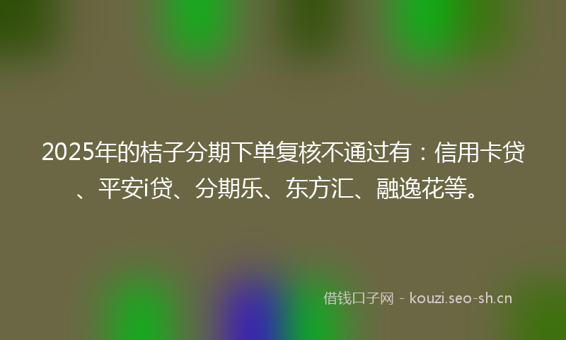 2025年的桔子分期下单复核不通过有：信用卡贷、平安i贷、分期乐、东方汇、融逸花等。