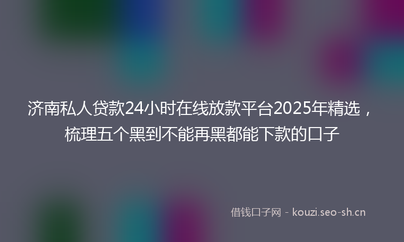 济南私人贷款24小时在线放款平台2025年精选，梳理五个黑到不能再黑都能下款的口子