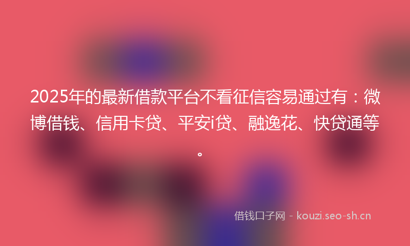 2025年的最新借款平台不看征信容易通过有：微博借钱、信用卡贷、平安i贷、融逸花、快贷通等。