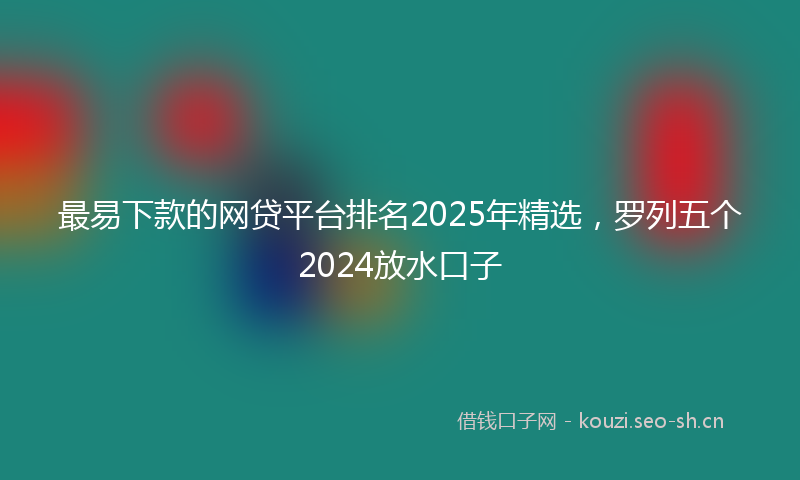 最易下款的网贷平台排名2025年精选，罗列五个2024放水口子