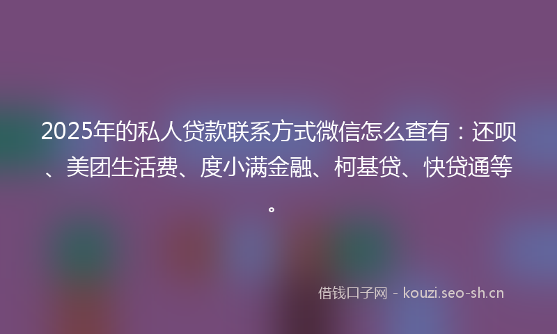 2025年的私人贷款联系方式微信怎么查有：还呗、美团生活费、度小满金融、柯基贷、快贷通等。