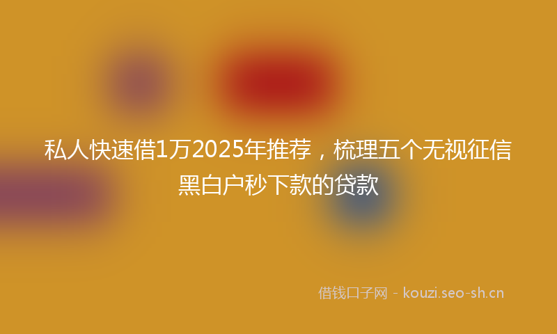 私人快速借1万2025年推荐，梳理五个无视征信黑白户秒下款的贷款