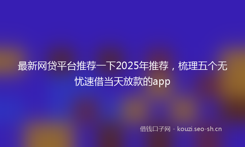 最新网贷平台推荐一下2025年推荐，梳理五个无忧速借当天放款的app