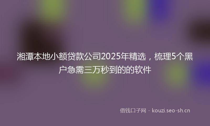 湘潭本地小额贷款公司2025年精选，梳理5个黑户急需三万秒到的的软件