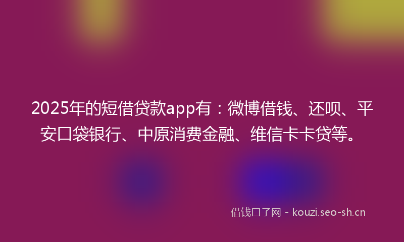 2025年的短借贷款app有：微博借钱、还呗、平安口袋银行、中原消费金融、维信卡卡贷等。