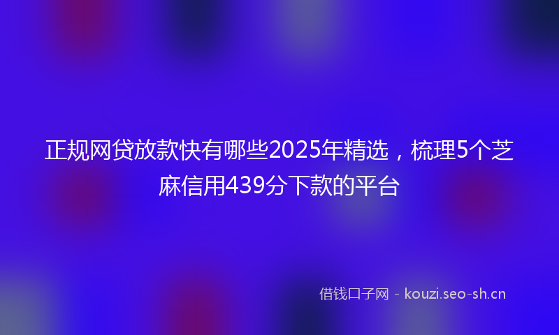 正规网贷放款快有哪些2025年精选，梳理5个芝麻信用439分下款的平台
