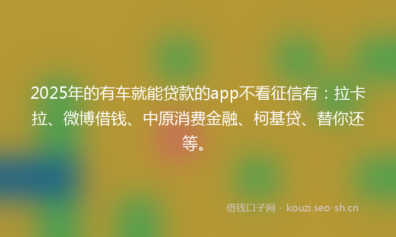 2025年的有车就能贷款的app不看征信有：拉卡拉、微博借钱、中原消费金融、柯基贷、替你还等。