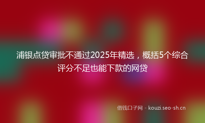 浦银点贷审批不通过2025年精选，概括5个综合评分不足也能下款的网贷