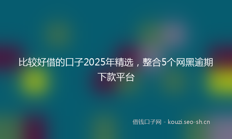 比较好借的口子2025年精选，整合5个网黑逾期下款平台