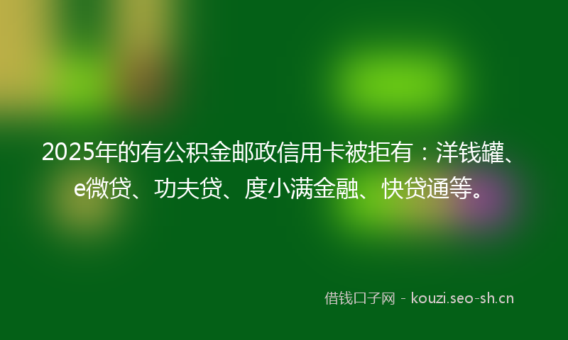 2025年的有公积金邮政信用卡被拒有：洋钱罐、e微贷、功夫贷、度小满金融、快贷通等。