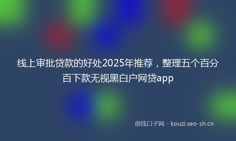 线上审批贷款的好处2025年推荐，整理五个百分百下款无视黑白户网贷app