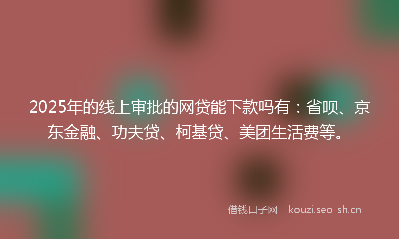 2025年的线上审批的网贷能下款吗有：省呗、京东金融、功夫贷、柯基贷、美团生活费等。