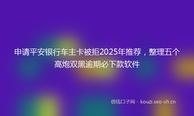 申请平安银行车主卡被拒2025年推荐，整理五个高炮双黑逾期必下款软件