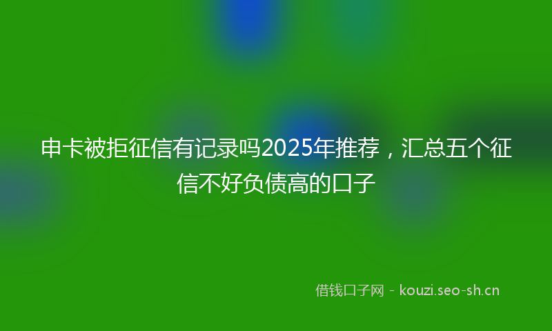 申卡被拒征信有记录吗2025年推荐，汇总五个征信不好负债高的口子