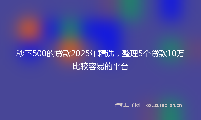 秒下500的贷款2025年精选，整理5个贷款10万比较容易的平台