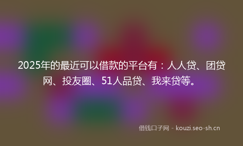 2025年的最近可以借款的平台有：人人贷、团贷网、投友圈、51人品贷、我来贷等。