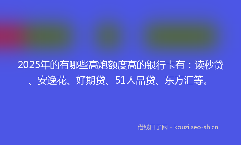 2025年的有哪些高炮额度高的银行卡有：读秒贷、安逸花、好期贷、51人品贷、东方汇等。