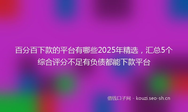 百分百下款的平台有哪些2025年精选，汇总5个综合评分不足有负债都能下款平台