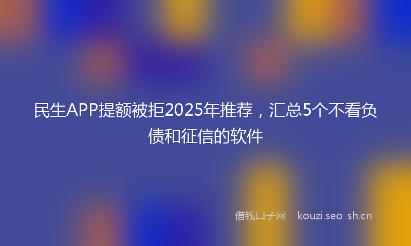民生APP提额被拒2025年推荐,汇总5个不看负债和征信的软件
