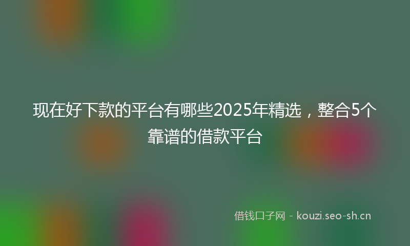 现在好下款的平台有哪些2025年精选，整合5个靠谱的借款平台