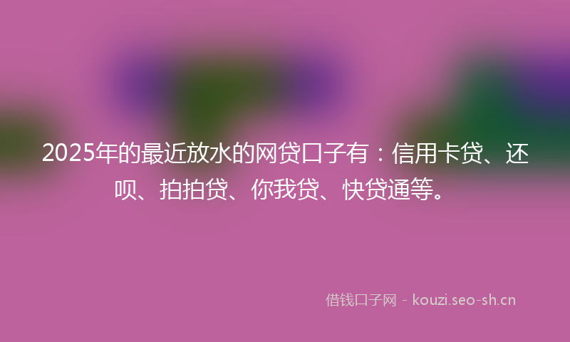 2025年的最近放水的网贷口子有：信用卡贷、还呗、拍拍贷、你我贷、快贷通等。