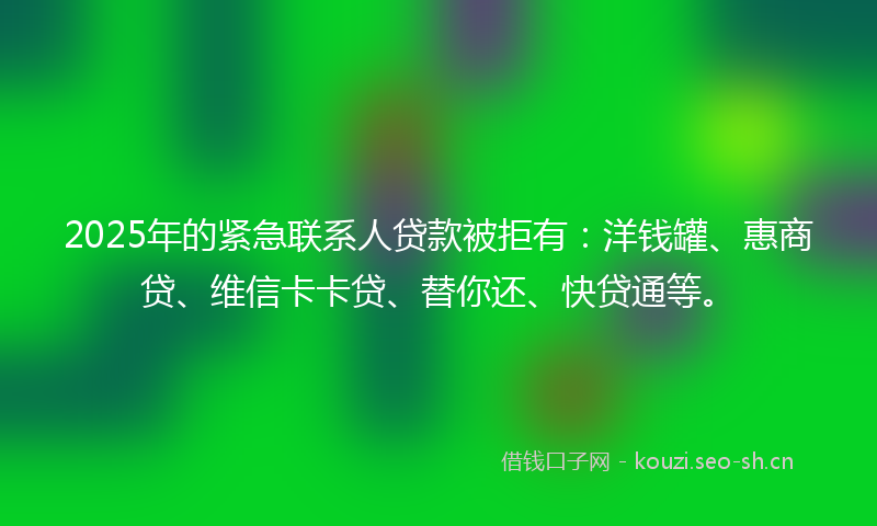 2025年的紧急联系人贷款被拒有：洋钱罐、惠商贷、维信卡卡贷、替你还、快贷通等。