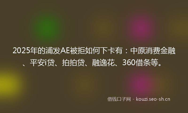 2025年的浦发AE被拒如何下卡有：中原消费金融、平安i贷、拍拍贷、融逸花、360借条等。