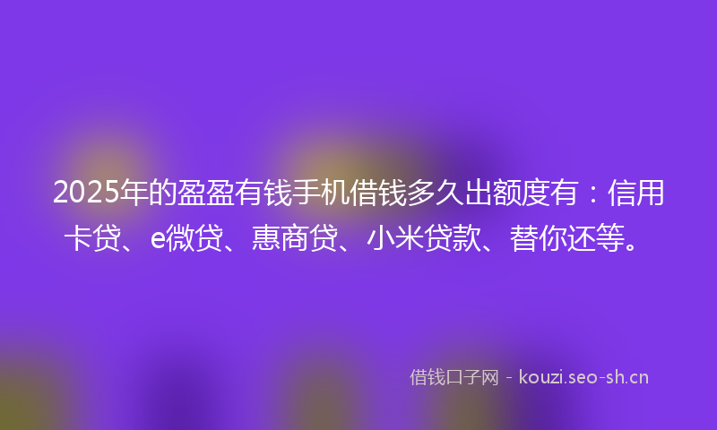 2025年的盈盈有钱手机借钱多久出额度有：信用卡贷、e微贷、惠商贷、小米贷款、替你还等。