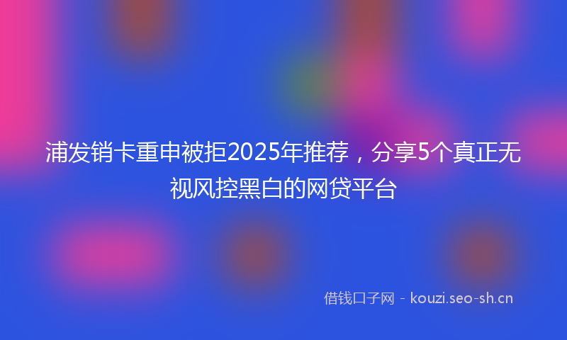浦发销卡重申被拒2025年推荐，分享5个真正无视风控黑白的网贷平台