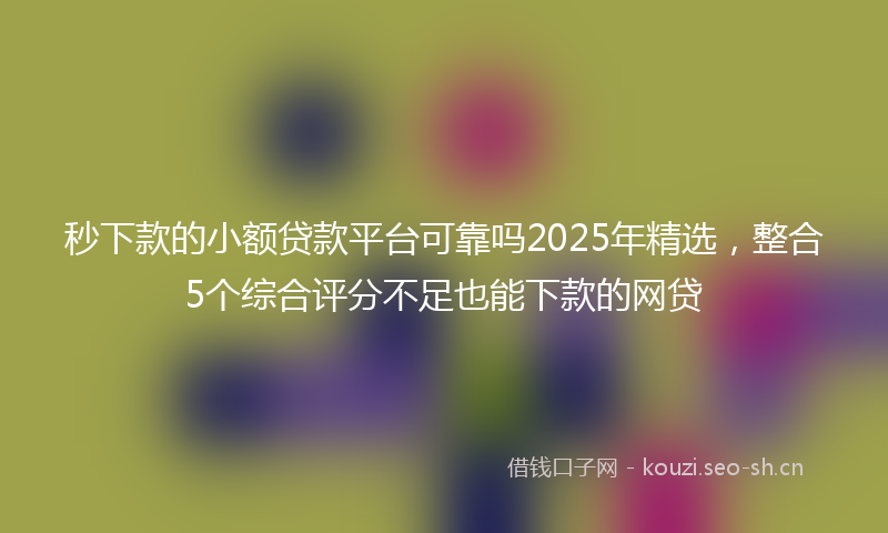 秒下款的小额贷款平台可靠吗2025年精选，整合5个综合评分不足也能下款的网贷