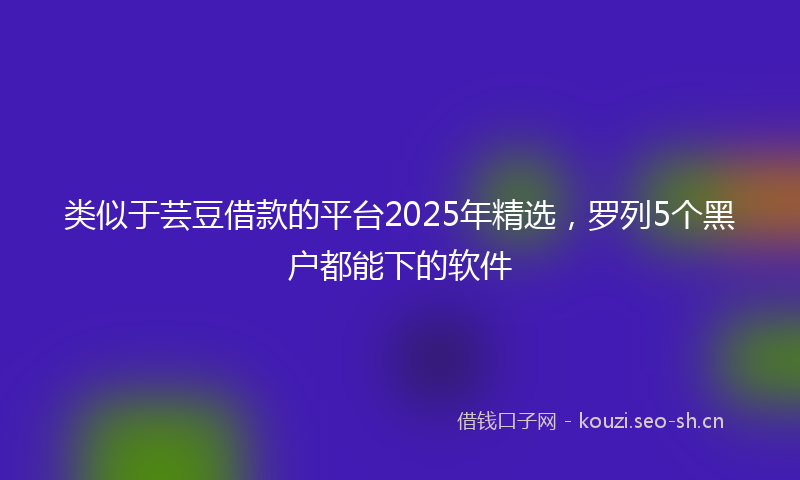 类似于芸豆借款的平台2025年精选，罗列5个黑户都能下的软件