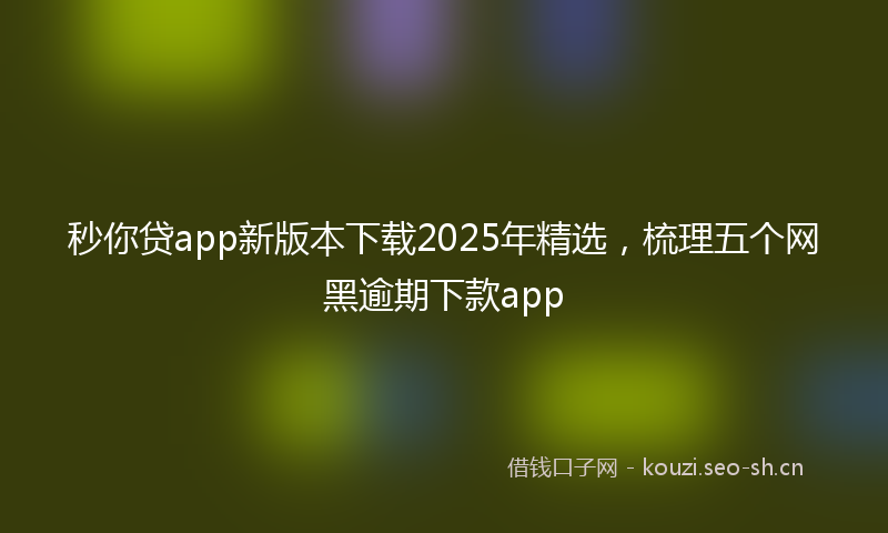 秒你贷app新版本下载2025年精选，梳理五个网黑逾期下款app