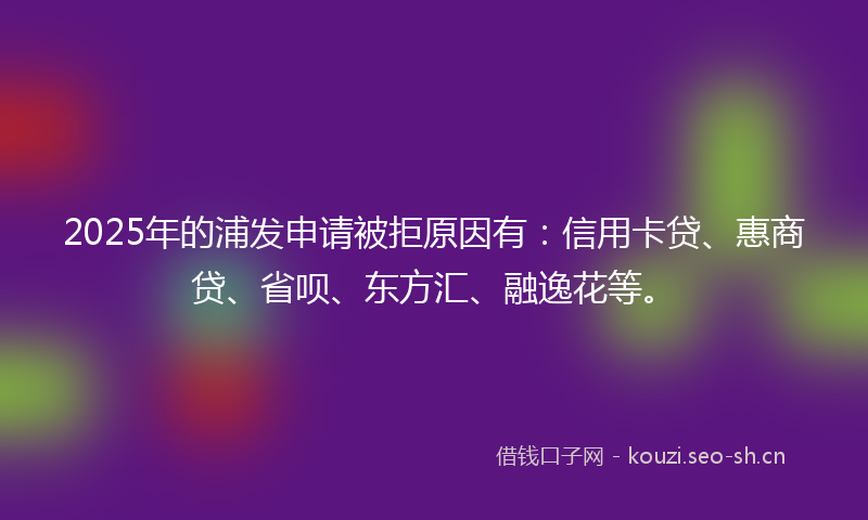 2025年的浦发申请被拒原因有:信用卡贷、惠商贷、省呗、东方汇、融逸花等。