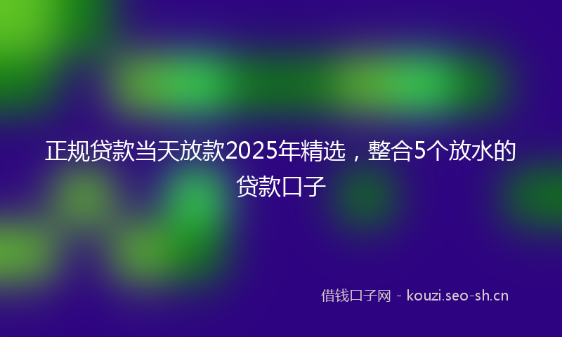 正规贷款当天放款2025年精选，整合5个放水的贷款口子