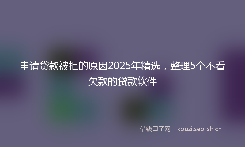 申请贷款被拒的原因2025年精选,整理5个不看欠款的贷款软件