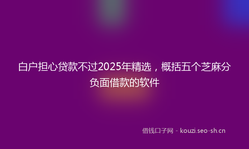 白户担心贷款不过2025年精选，概括五个芝麻分负面借款的软件
