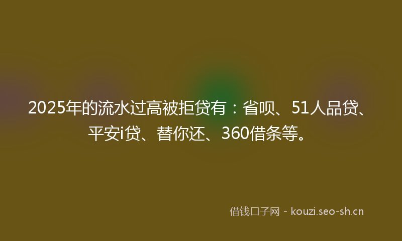 2025年的流水过高被拒贷有：省呗、51人品贷、平安i贷、替你还、360借条等。