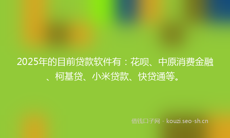 2025年的目前贷款软件有：花呗、中原消费金融、柯基贷、小米贷款、快贷通等。