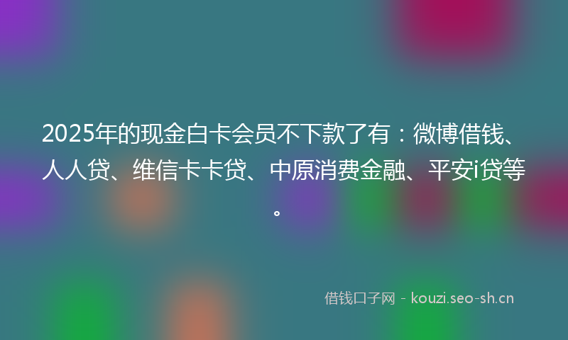 2025年的现金白卡会员不下款了有：微博借钱、人人贷、维信卡卡贷、中原消费金融、平安i贷等。